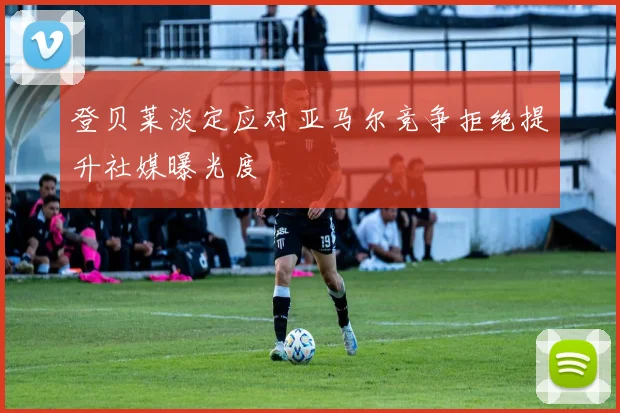 登贝莱淡定应对亚马尔竞争拒绝提升社媒曝光度