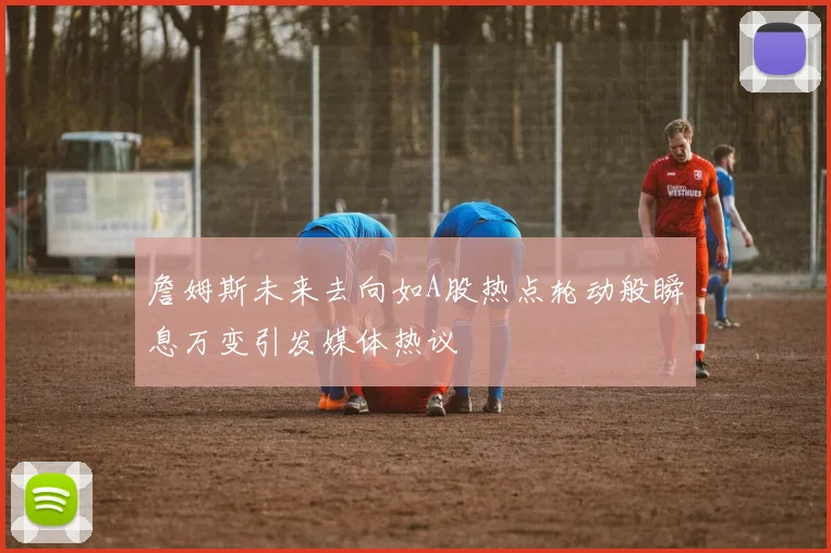 詹姆斯未来去向如A股热点轮动般瞬息万变引发媒体热议