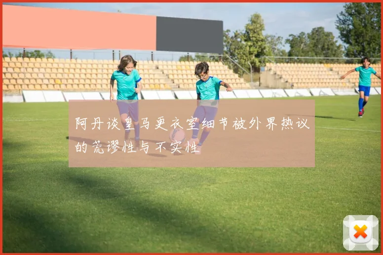 阿丹谈皇马更衣室细节被外界热议的荒谬性与不实性