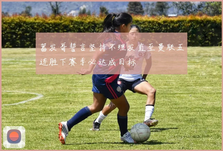 蓄发哥誓言坚持不理发直至曼联五连胜下赛季必达成目标