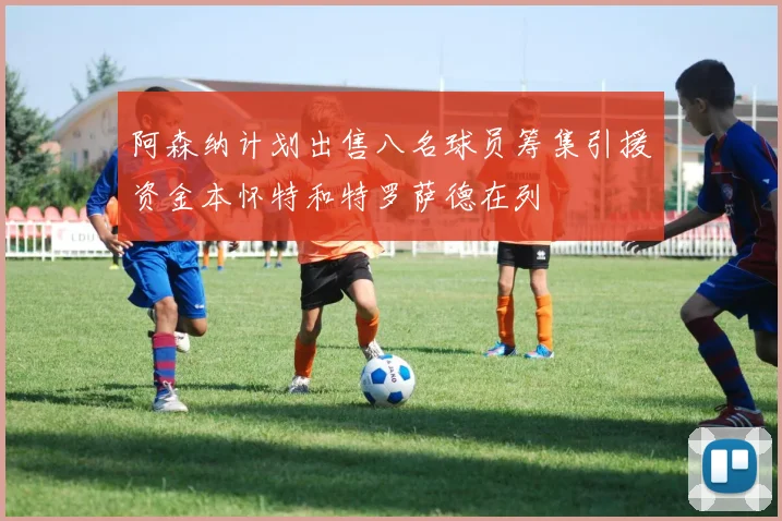 阿森纳计划出售八名球员筹集引援资金本怀特和特罗萨德在列