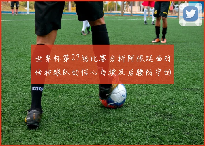 世界杯第27场比赛分析阿根廷面对传控球队的信心与埃及后腰防守的隐患
