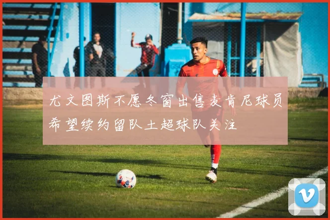 尤文图斯不愿冬窗出售麦肯尼球员希望续约留队土超球队关注