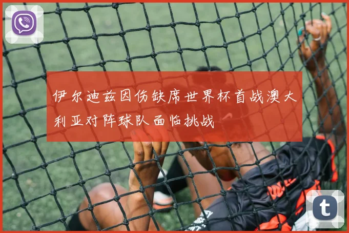 伊尔迪兹因伤缺席世界杯首战澳大利亚对阵球队面临挑战