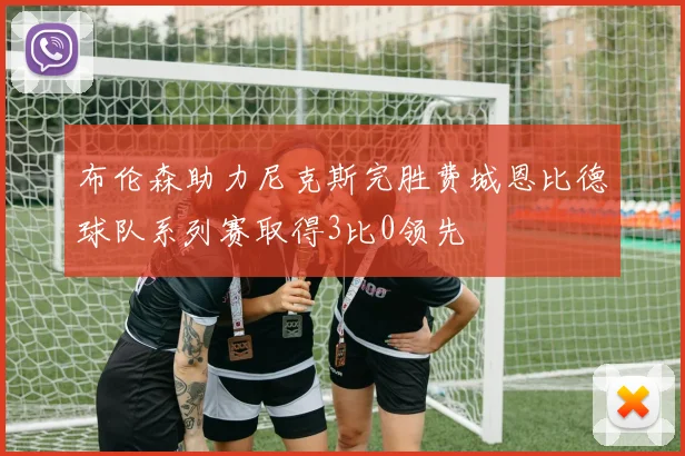布伦森助力尼克斯完胜费城恩比德球队系列赛取得3比0领先