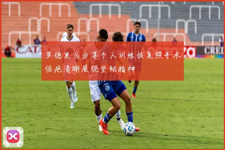 罗德里戈分享个人训练恢复照手术伤疤清晰展现坚韧精神