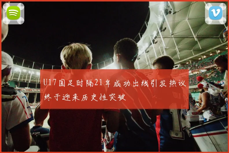 U17国足时隔21年成功出线引发热议终于迎来历史性突破